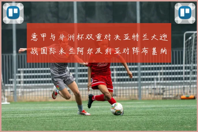 意甲与非洲杯双重对决亚特兰大迎战国际米兰阿尔及利亚对阵布基纳法索